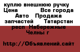 куплю внешнюю ручку › Цена ­ 2 000 - Все города Авто » Продажа запчастей   . Татарстан респ.,Набережные Челны г.